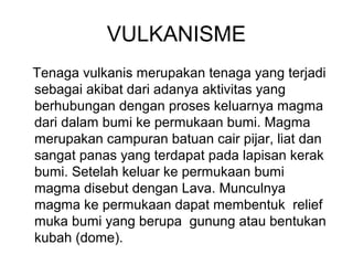 VULKANISME
Tenaga vulkanis merupakan tenaga yang terjadi
sebagai akibat dari adanya aktivitas yang
berhubungan dengan proses keluarnya magma
dari dalam bumi ke permukaan bumi. Magma
merupakan campuran batuan cair pijar, liat dan
sangat panas yang terdapat pada lapisan kerak
bumi. Setelah keluar ke permukaan bumi
magma disebut dengan Lava. Munculnya
magma ke permukaan dapat membentuk relief
muka bumi yang berupa gunung atau bentukan
kubah (dome).

 