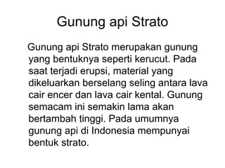Gunung api Strato
Gunung api Strato merupakan gunung
yang bentuknya seperti kerucut. Pada
saat terjadi erupsi, material yang
dikeluarkan berselang seling antara lava
cair encer dan lava cair kental. Gunung
semacam ini semakin lama akan
bertambah tinggi. Pada umumnya
gunung api di Indonesia mempunyai
bentuk strato.

 