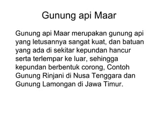 Gunung api Maar
Gunung api Maar merupakan gunung api
yang letusannya sangat kuat, dan batuan
yang ada di sekitar kepundan hancur
serta terlempar ke luar, sehingga
kepundan berbentuk corong, Contoh
Gunung Rinjani di Nusa Tenggara dan
Gunung Lamongan di Jawa Timur.

 