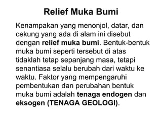Relief Muka Bumi
Kenampakan yang menonjol, datar, dan
cekung yang ada di alam ini disebut
dengan relief muka bumi. Bentuk-bentuk
muka bumi seperti tersebut di atas
tidaklah tetap sepanjang masa, tetapi
senantiasa selalu berubah dari waktu ke
waktu. Faktor yang mempengaruhi
pembentukan dan perubahan bentuk
muka bumi adalah tenaga endogen dan
eksogen (TENAGA GEOLOGI).

 