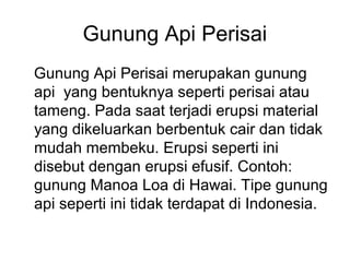 Gunung Api Perisai
Gunung Api Perisai merupakan gunung
api yang bentuknya seperti perisai atau
tameng. Pada saat terjadi erupsi material
yang dikeluarkan berbentuk cair dan tidak
mudah membeku. Erupsi seperti ini
disebut dengan erupsi efusif. Contoh:
gunung Manoa Loa di Hawai. Tipe gunung
api seperti ini tidak terdapat di Indonesia.

 