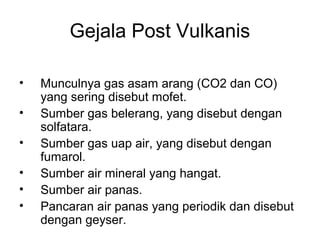 Gejala Post Vulkanis
•
•
•
•
•
•

Munculnya gas asam arang (CO2 dan CO)
yang sering disebut mofet.
Sumber gas belerang, yang disebut dengan
solfatara.
Sumber gas uap air, yang disebut dengan
fumarol.
Sumber air mineral yang hangat.
Sumber air panas.
Pancaran air panas yang periodik dan disebut
dengan geyser.

 