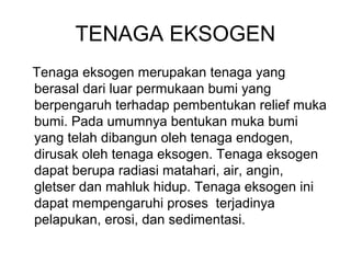TENAGA EKSOGEN
Tenaga eksogen merupakan tenaga yang
berasal dari luar permukaan bumi yang
berpengaruh terhadap pembentukan relief muka
bumi. Pada umumnya bentukan muka bumi
yang telah dibangun oleh tenaga endogen,
dirusak oleh tenaga eksogen. Tenaga eksogen
dapat berupa radiasi matahari, air, angin,
gletser dan mahluk hidup. Tenaga eksogen ini
dapat mempengaruhi proses terjadinya
pelapukan, erosi, dan sedimentasi.

 