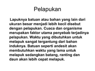 Pelapukan
Lapuknya batuan atau bahan yang lain dari
ukuran besar menjadi lebih kecil disebut
dengan pelapukan. Cuaca dan organisme
merupakan faktor utama penyebab terjadinya
pelapukan. Waktu yang dibutuhkan untuk
melapuk sangat tergantung dari bahan
induknya. Batuan seperti andesit akan
membutuhkan waktu yang lama untuk
melapuk sedangkan batang, ranting dan
daun akan lebih cepat melapuk.

 