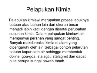 Pelapukan Kimia
Pelapukan kimiawi merupakan proses lapuknya
batuan atau bahan lain dari ukuran besar
menjadi lebih kecil dengan disertai perubahan
susunan kimia. Dalam pelapukan kimiawi air
mempunyai peranan yang sangat penting.
Banyak reaksi-reaksi kimia di alam yang
dipengaruhi oleh air. Sebagai contoh pelarutan
batuan kapur oleh air sehingga membentuk
doline, goa-goa, stalagtit, stalagmit dan dapat
pula berupa sungai bawah tanah.

 