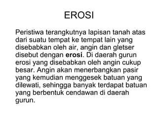 EROSI
Peristiwa terangkutnya lapisan tanah atas
dari suatu tempat ke tempat lain yang
disebabkan oleh air, angin dan gletser
disebut dengan erosi. Di daerah gurun
erosi yang disebabkan oleh angin cukup
besar. Angin akan menerbangkan pasir
yang kemudian menggesek batuan yang
dilewati, sehingga banyak terdapat batuan
yang berbentuk cendawan di daerah
gurun.

 