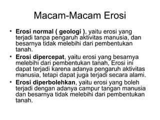 Macam-Macam Erosi
• Erosi normal ( geologi ), yaitu erosi yang
terjadi tanpa pengaruh aktivitas manusia, dan
besarnya tidak melebihi dari pembentukan
tanah.
• Erosi dipercepat, yaitu erosi yang besarnya
melebihi dari pembentukan tanah, Erosi ini
dapat terjadi karena adanya pengaruh aktivitas
manusia, tetapi dapat juga terjadi secara alami.
• Erosi diperbolehkan, yaitu erosi yang boleh
terjadi dengan adanya campur tangan manusia
dan besarnya tidak melebihi dari pembentukan
tanah.

 