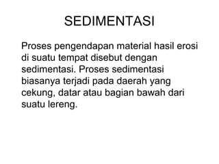 SEDIMENTASI
Proses pengendapan material hasil erosi
di suatu tempat disebut dengan
sedimentasi. Proses sedimentasi
biasanya terjadi pada daerah yang
cekung, datar atau bagian bawah dari
suatu lereng.

 