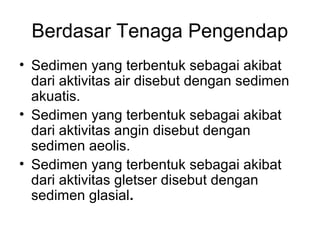 Berdasar Tenaga Pengendap
• Sedimen yang terbentuk sebagai akibat
dari aktivitas air disebut dengan sedimen
akuatis.
• Sedimen yang terbentuk sebagai akibat
dari aktivitas angin disebut dengan
sedimen aeolis.
• Sedimen yang terbentuk sebagai akibat
dari aktivitas gletser disebut dengan
sedimen glasial.

 