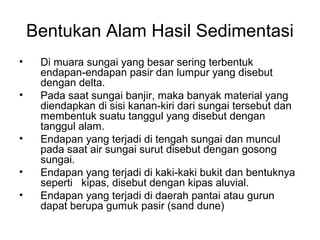 Bentukan Alam Hasil Sedimentasi
•
•

•
•
•

Di muara sungai yang besar sering terbentuk
endapan-endapan pasir dan lumpur yang disebut
dengan delta.
Pada saat sungai banjir, maka banyak material yang
diendapkan di sisi kanan-kiri dari sungai tersebut dan
membentuk suatu tanggul yang disebut dengan
tanggul alam.
Endapan yang terjadi di tengah sungai dan muncul
pada saat air sungai surut disebut dengan gosong
sungai.
Endapan yang terjadi di kaki-kaki bukit dan bentuknya
seperti kipas, disebut dengan kipas aluvial.
Endapan yang terjadi di daerah pantai atau gurun
dapat berupa gumuk pasir (sand dune)

 