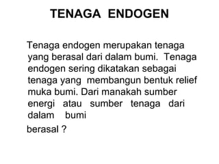 TENAGA ENDOGEN
Tenaga endogen merupakan tenaga
yang berasal dari dalam bumi. Tenaga
endogen sering dikatakan sebagai
tenaga yang membangun bentuk relief
muka bumi. Dari manakah sumber
energi atau sumber tenaga dari
dalam bumi
berasal ?

 