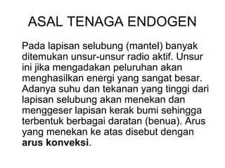 ASAL TENAGA ENDOGEN
Pada lapisan selubung (mantel) banyak
ditemukan unsur-unsur radio aktif. Unsur
ini jika mengadakan peluruhan akan
menghasilkan energi yang sangat besar.
Adanya suhu dan tekanan yang tinggi dari
lapisan selubung akan menekan dan
menggeser lapisan kerak bumi sehingga
terbentuk berbagai daratan (benua). Arus
yang menekan ke atas disebut dengan
arus konveksi.

 