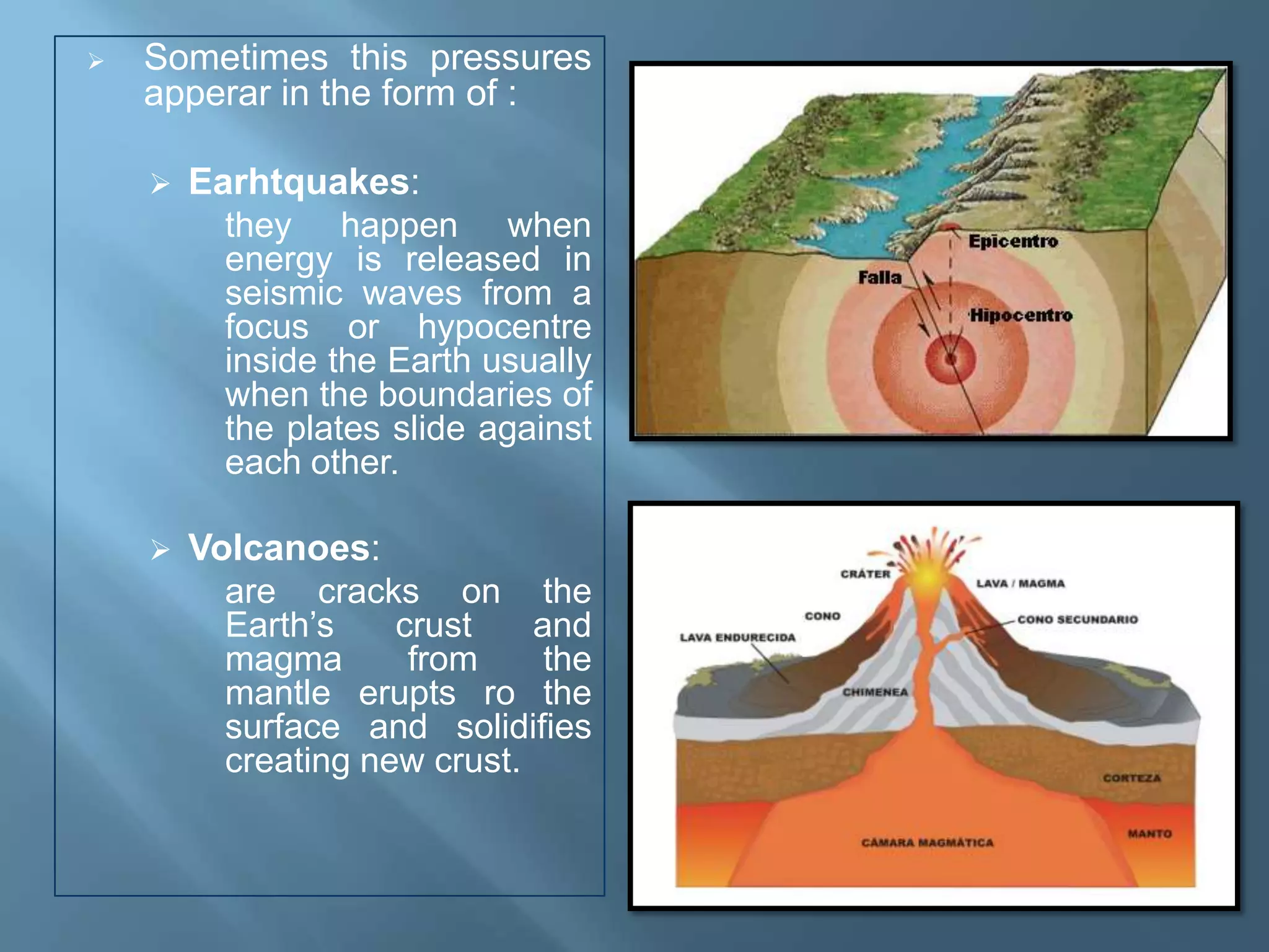    Sometimes this pressures
    apperar in the form of :

       Earhtquakes:
          they happen when
          energy is released in
          seismic waves from a
          focus or hypocentre
          inside the Earth usually
          when the boundaries of
          the plates slide against
          each other.

       Volcanoes:
          are cracks on the
          Earth’s    crust    and
          magma       from     the
          mantle erupts ro the
          surface and solidifies
          creating new crust.
 