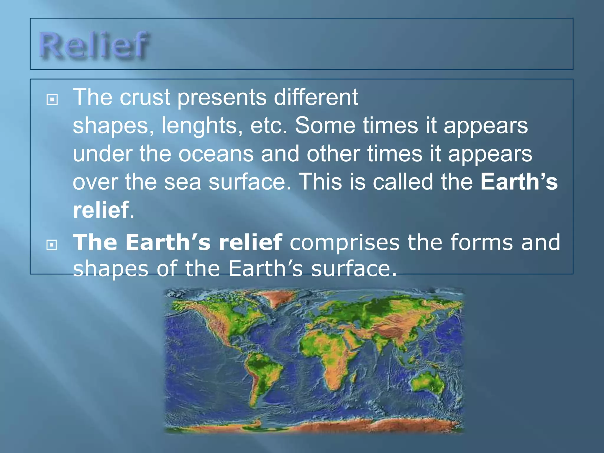    The crust presents different
    shapes, lenghts, etc. Some times it appears
    under the oceans and other times it appears
    over the sea surface. This is called the Earth’s
    relief.
   The Earth’s relief comprises the forms and
    shapes of the Earth’s surface.
 