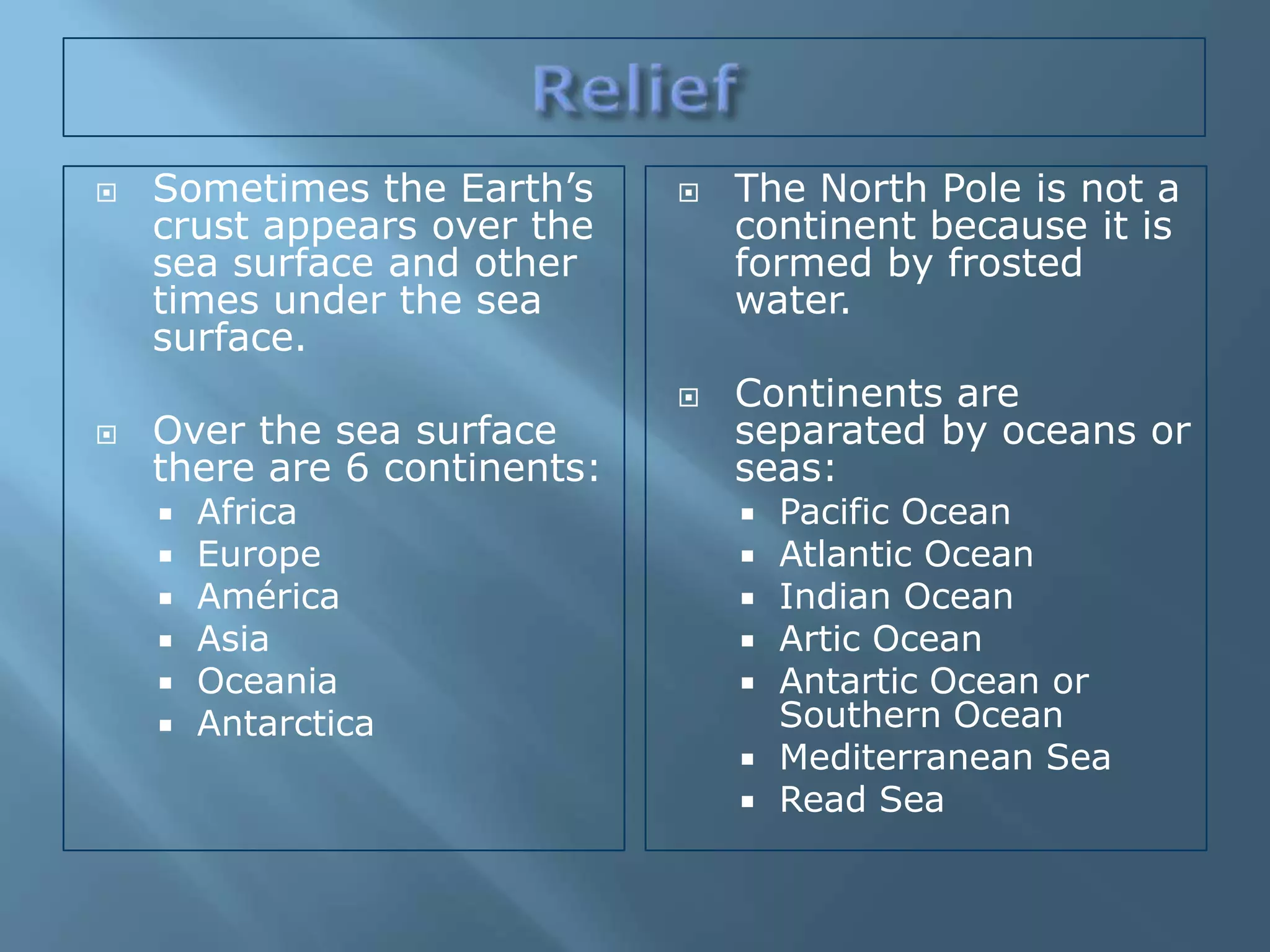    Sometimes the Earth’s        The North Pole is not a
    crust appears over the        continent because it is
    sea surface and other         formed by frosted
    times under the sea           water.
    surface.
                                 Continents are
   Over the sea surface          separated by oceans or
    there are 6 continents:       seas:
       Africa                       Pacific Ocean
       Europe                       Atlantic Ocean
       América                      Indian Ocean
       Asia                         Artic Ocean
       Oceania                      Antartic Ocean or
       Antarctica                    Southern Ocean
                                     Mediterranean Sea
                                     Read Sea
 