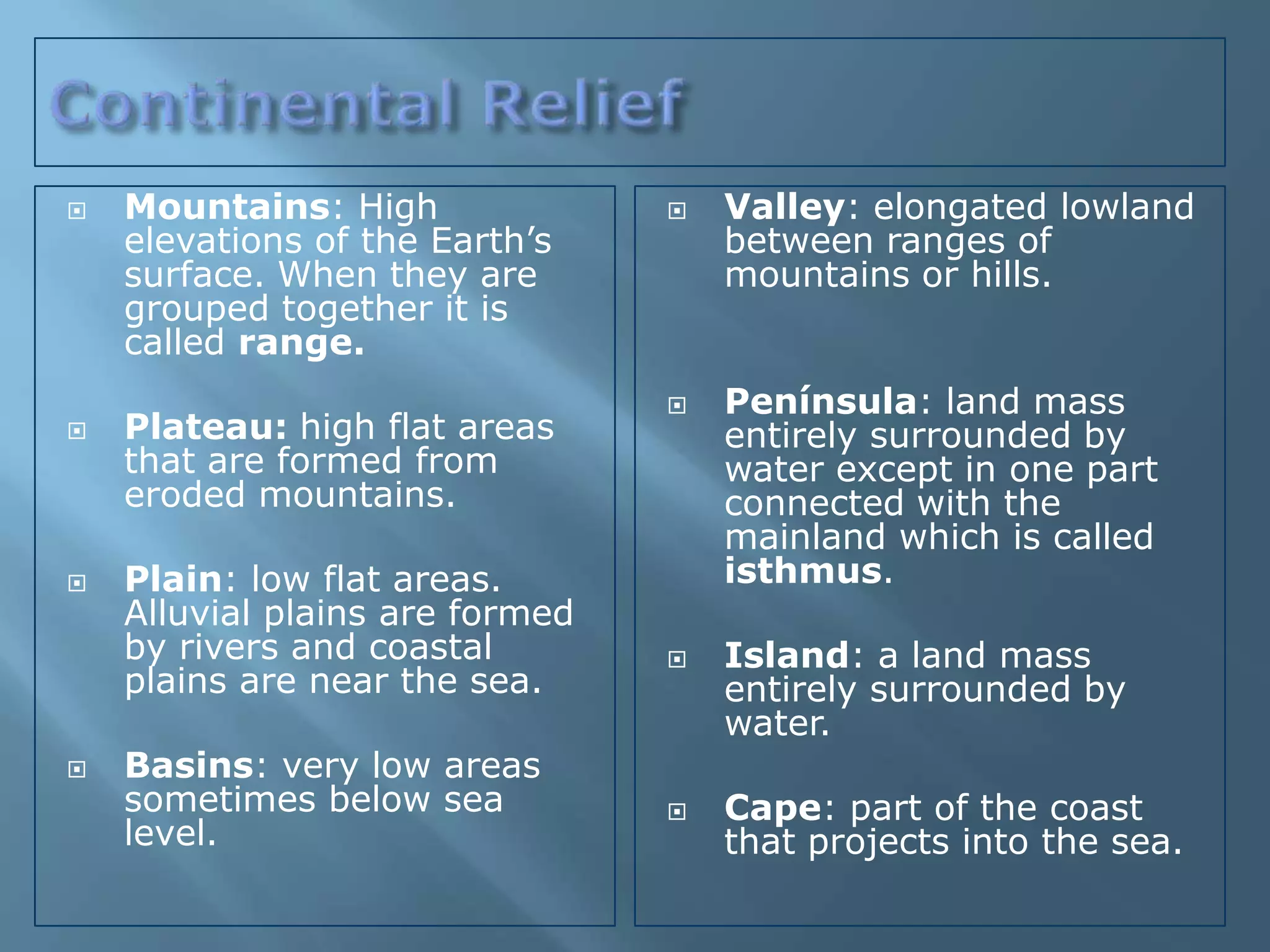    Mountains: High                 Valley: elongated lowland
    elevations of the Earth’s        between ranges of
    surface. When they are           mountains or hills.
    grouped together it is
    called range.
                                    Península: land mass
   Plateau: high flat areas         entirely surrounded by
    that are formed from             water except in one part
    eroded mountains.                connected with the
                                     mainland which is called
   Plain: low flat areas.           isthmus.
    Alluvial plains are formed
    by rivers and coastal           Island: a land mass
    plains are near the sea.         entirely surrounded by
                                     water.
   Basins: very low areas
    sometimes below sea             Cape: part of the coast
    level.                           that projects into the sea.
 
