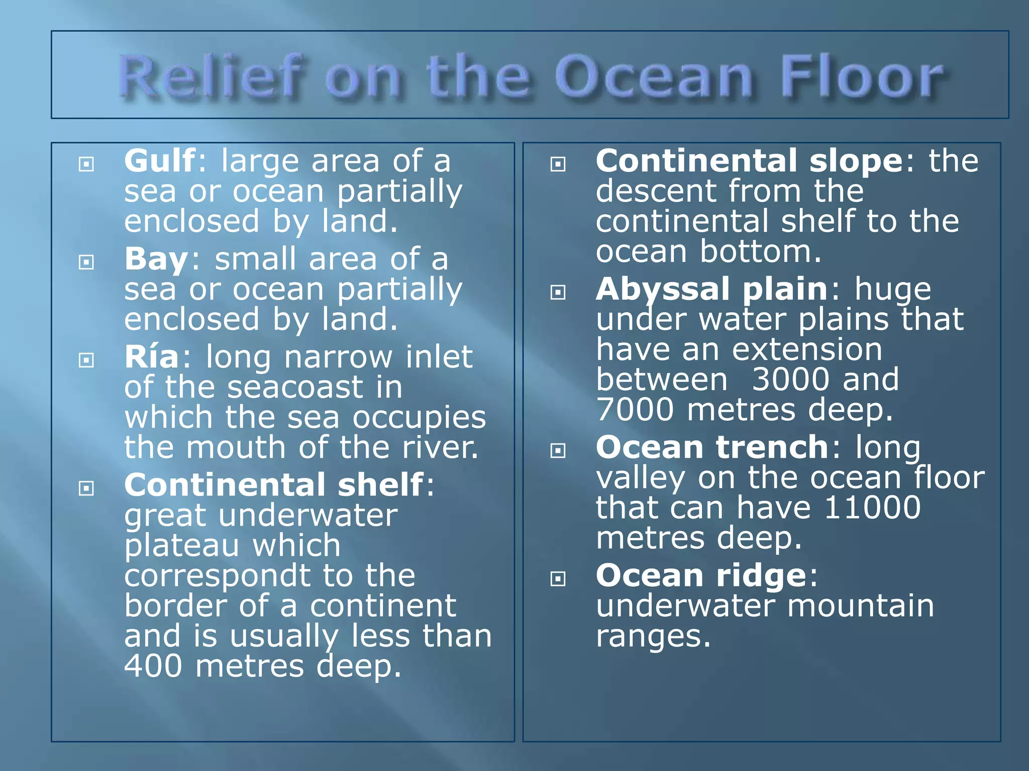    Gulf: large area of a         Continental slope: the
    sea or ocean partially         descent from the
    enclosed by land.              continental shelf to the
   Bay: small area of a           ocean bottom.
    sea or ocean partially        Abyssal plain: huge
    enclosed by land.              under water plains that
   Ría: long narrow inlet         have an extension
    of the seacoast in             between 3000 and
    which the sea occupies         7000 metres deep.
    the mouth of the river.       Ocean trench: long
   Continental shelf:             valley on the ocean floor
    great underwater               that can have 11000
    plateau which                  metres deep.
    correspondt to the            Ocean ridge:
    border of a continent          underwater mountain
    and is usually less than       ranges.
    400 metres deep.
 