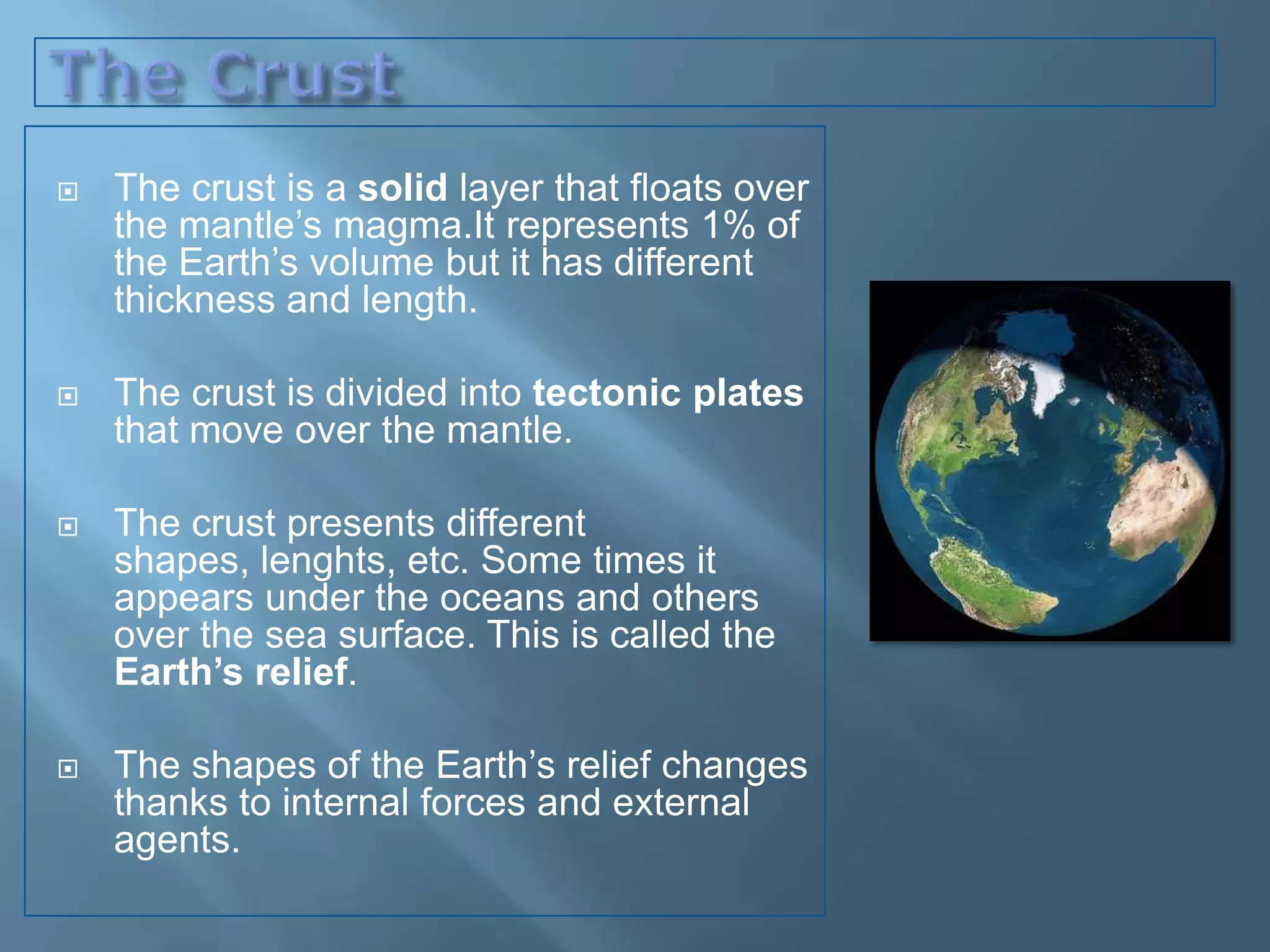    The crust is a solid layer that floats over
    the mantle’s magma.It represents 1% of
    the Earth’s volume but it has different
    thickness and length.

   The crust is divided into tectonic plates
    that move over the mantle.

   The crust presents different
    shapes, lenghts, etc. Some times it
    appears under the oceans and others
    over the sea surface. This is called the
    Earth’s relief.

   The shapes of the Earth’s relief changes
    thanks to internal forces and external
    agents.
 