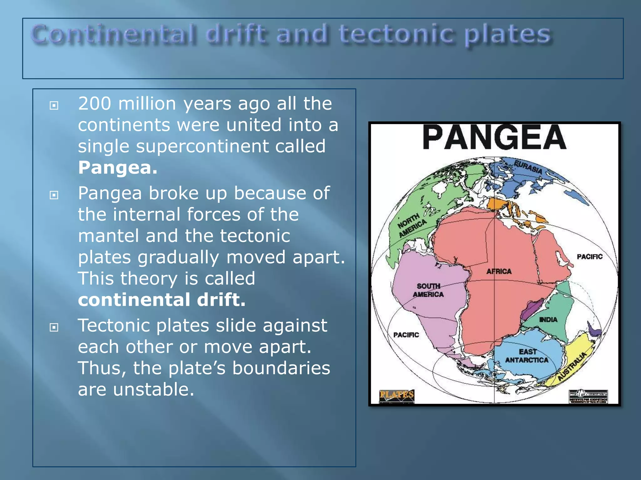   200 million years ago all the
    continents were united into a
    single supercontinent called
    Pangea.
   Pangea broke up because of
    the internal forces of the
    mantel and the tectonic
    plates gradually moved apart.
    This theory is called
    continental drift.
   Tectonic plates slide against
    each other or move apart.
    Thus, the plate’s boundaries
    are unstable.
 