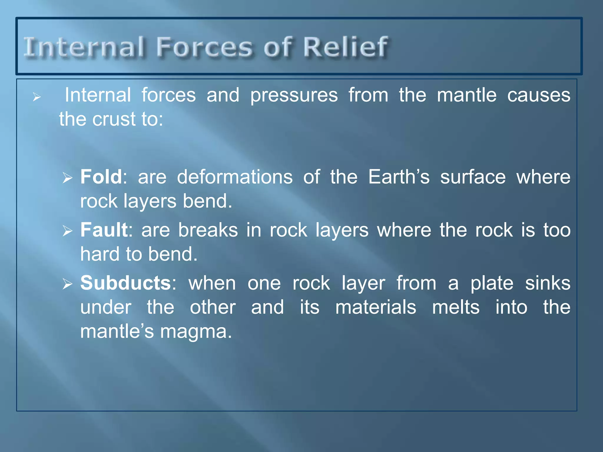     Internal forces and pressures from the mantle causes
    the crust to:

     Fold: are deformations of the Earth’s surface where
      rock layers bend.
     Fault: are breaks in rock layers where the rock is too
      hard to bend.
     Subducts: when one rock layer from a plate sinks
      under the other and its materials melts into the
      mantle’s magma.
 