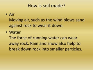 How is soil made?Air Moving air, such as the wind blows sand against rock to wear it down.Water The force of running water can wear away rock. Rain and snow also help to break down rock into smaller particles.