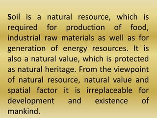 	Soil is a natural resource, which is required for production of food, industrial raw materials as well as for generation of energy resources. It is also a natural value, which is protected as natural heritage. From the viewpoint of natural resource, natural value and spatial factor it is irreplaceable for development and existence of mankind. 