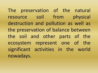 	The preservation of the natural resource soil from physical destruction and pollution as well as the preservation of balance between the soil and other parts of the ecosystem represent one of the significant activities in the world nowadays.