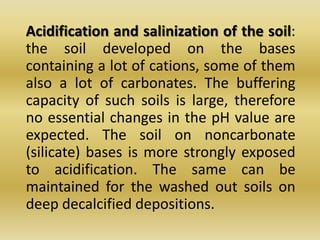 Acidification and salinization of the soil: the soil developed on the bases containing a lot of cations, some of them also a lot of carbonates. The buffering capacity of such soils is large, therefore no essential changes in the pH value are expected. The soil on noncarbonate (silicate) bases is more strongly exposed to acidification. The same can be maintained for the washed out soils on deep decalcified depositions. 