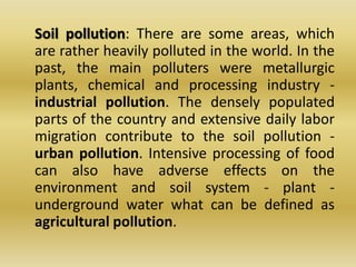 	Soil pollution: There are some areas, which are rather heavily polluted in the world. In the past, the main polluters were metallurgic plants, chemical and processing industry - industrial pollution. The densely populated parts of the country and extensive daily labor migration contribute to the soil pollution - urban pollution. Intensive processing of food can also have adverse effects on the environment and soil system - plant - underground water what can be defined as agricultural pollution.