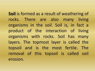 Soil is formed as a result of weathering of rocks. There are also many living organisms in the soil. Soil is, in fact a product of the interaction of living organisms with rocks. Soil has many layers. The topmost layer is called the topsoil and is the most fertile. The removal of this topsoil is called soil erosion.