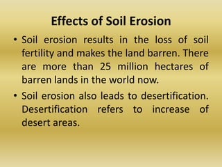 Effects of Soil ErosionSoil erosion results in the loss of soil fertility and makes the land barren. There are more than 25 million hectares of barren lands in the world now.Soil erosion also leads to desertification. Desertification refers to increase of desert areas.
