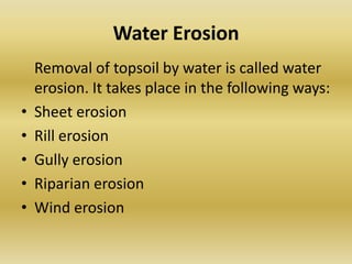 Water ErosionRemoval of topsoil by water is called water erosion. It takes place in the following ways: Sheet erosionRill erosionGully erosionRiparian erosionWind erosion