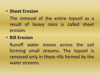 Sheet Erosion	The removal of the entire topsoil as a result of heavy rains is called sheet erosion.Rill Erosion	Runoff water moves across the soil forming small streams. The topsoil is removed only in these rills formed by the water streams.