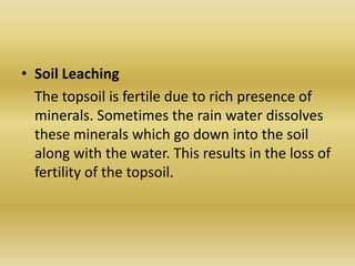 Soil Leaching	The topsoil is fertile due to rich presence of minerals. Sometimes the rain water dissolves these minerals which go down into the soil along with the water. This results in the loss of fertility of the topsoil.