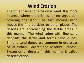 Wind Erosion	The other cause for erosion is wind. It is more in areas where there is less or no vegetation covering the land. The fast moving wind moves the fine particles to other places. The deserts are encroaching the fertile areas in this manner. The wind laden with fine sand deposits the latter and forms sand dunes. Shifting sand dunes are common in dry areas of Rajasthan, Gujarat and Madhya Pradesh. Expansion of deserts in this manner is called desertification.