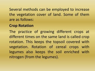 	Several methods can be employed to increase the vegetation cover of land. Some of them are as follows:	Crop Rotation	The practice of growing different crops at different times on the same land is called crop rotation. This keeps the topsoil covered with vegetation. Rotation of cereal crops with legumes also keeps the soil enriched with nitrogen (from the legumes).