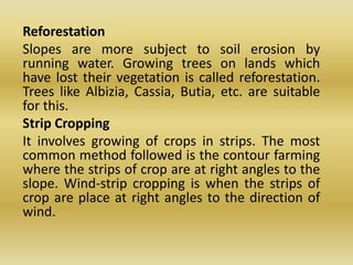 	Reforestation	Slopes are more subject to soil erosion by running water. Growing trees on lands which have lost their vegetation is called reforestation. Trees like Albizia, Cassia, Butia, etc. are suitable for this.	Strip Cropping	It involves growing of crops in strips. The most common method followed is the contour farming where the strips of crop are at right angles to the slope. Wind-strip cropping is when the strips of crop are place at right angles to the direction of wind.