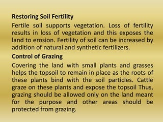 	Restoring Soil Fertility	Fertile soil supports vegetation. Loss of fertility results in loss of vegetation and this exposes the land to erosion. Fertility of soil can be increased by addition of natural and synthetic fertilizers.	Control of Grazing	Covering the land with small plants and grasses helps the topsoil to remain in place as the roots of these plants bind with the soil particles. Cattle graze on these plants and expose the topsoil Thus, grazing should be allowed only on the land meant for the purpose and other areas should be protected from grazing.