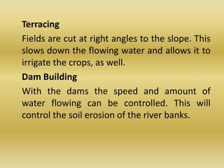 	Terracing	Fields are cut at right angles to the slope. This slows down the flowing water and allows it to irrigate the crops, as well.	Dam Building	With the dams the speed and amount of water flowing can be controlled. This will control the soil erosion of the river banks.