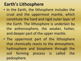 Earth's LithosphereIn the Earth, the lithosphere includes the crust and the uppermost mantle, which constitute the hard and rigid outer layer of the Earth. The lithosphere is underlain by the asthenosphere, the weaker, hotter, and deeper part of the upper mantle. The uppermost part of the lithosphere that chemically reacts to the atmosphere, hydrosphere and biosphere through the soil forming process is called the pedosphere.