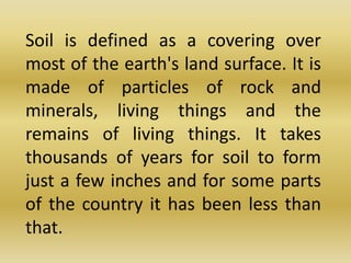 	Soil is defined as a covering over most of the earth's land surface. It is made of particles of rock and minerals, living things and the remains of living things. It takes thousands of years for soil to form just a few inches and for some parts of the country it has been less than that.