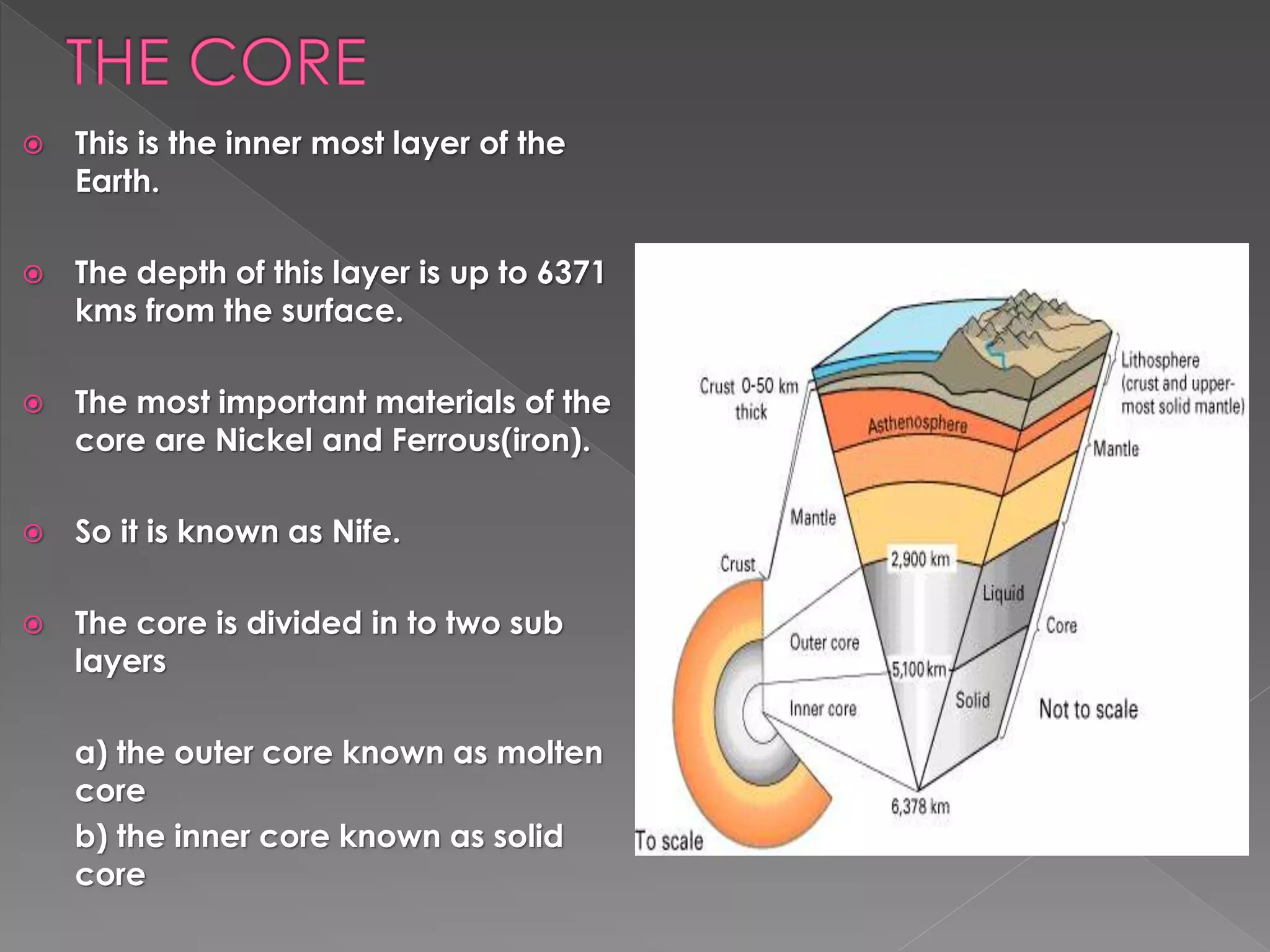  This is the inner most layer of the
Earth.
 The depth of this layer is up to 6371
kms from the surface.
 The most important materials of the
core are Nickel and Ferrous(iron).
 So it is known as Nife.
 The core is divided in to two sub
layers
a) the outer core known as molten
core
b) the inner core known as solid
core
 