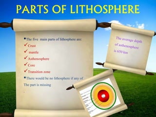 PARTS OF LITHOSPHERE
The five main parts of lithosphere are:
Crust
 mantle
Asthenosphere
Core
Transition zone
There would be no lithosphere if any of
The part is missing
.
 