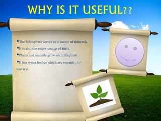 WHY IS IT USEFUL??
The lithosphere serves as a source of minerals.
It is also the major source of fuels.
Plants and animals grow on lithosphere.
It has water bodies which are essential for
survival.
 