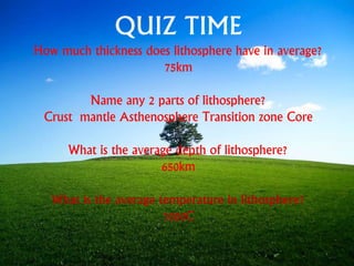 QUIZ TIME
How much thickness does lithosphere have in average?
75km
Name any 2 parts of lithosphere?
Crust mantle Asthenosphere Transition zone Core
What is the average depth of lithosphere?
650km
What is the average temperature in lithosphere?
1000C
 
