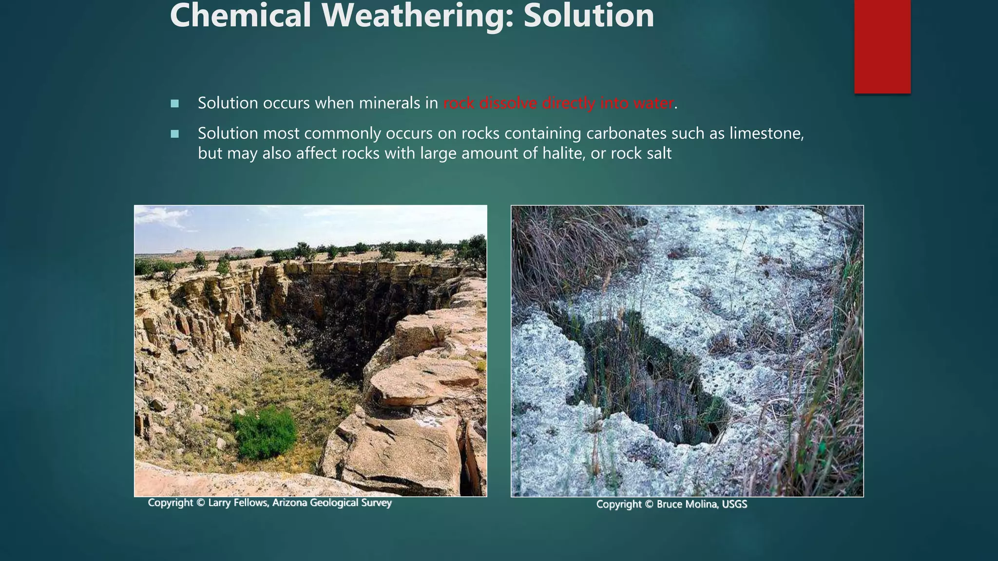 Chemical Weathering: Solution
 Solution occurs when minerals in rock dissolve directly into water.
 Solution most commonly occurs on rocks containing carbonates such as limestone,
but may also affect rocks with large amount of halite, or rock salt
Copyright © Larry Fellows, Arizona Geological Survey Copyright © Bruce Molina, USGS
 