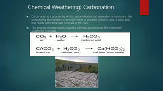 Chemical Weathering: Carbonation
 Carbonation is a process by which carbon dioxide and rainwater or moisture in the
surrounding environment chemically react to produce carbonic acid, a weak acid,
that reacts with carbonate minerals in the rock.
 This process simultaneously weakens the rock and removes the chemically
weathered materials.
Photo source: Wikipedia GNU Free Documentation License
 