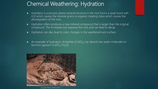 Chemical Weathering: Hydration
 Hydration is a process where mineral structure in the rock forms a weak bond with
H20 which causes the mineral grains to expand, creating stress which causes the
disintegration of the rock.
 Hydration often produces a new mineral compound that is larger than the original
compound. The increased size expanse the rock and can lead to decay.
 Hydration can also lead to color changes in the weathered rock surface.
 An example of hydrolysis: Anhydrite (CaSO4) can absorb two water molecules to
become gypsum (CaSO4·2H2O).
Copyright ©Bruce Molnia, USGS
 