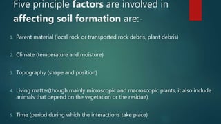 Five principle factors are involved in
affecting soil formation are:-
1. Parent material (local rock or transported rock debris, plant debris)
2. Climate (temperature and moisture)
3. Topography (shape and position)
4. Living matter(though mainly microscopic and macroscopic plants, it also include
animals that depend on the vegetation or the residue)
5. Time (period during which the interactions take place)
 