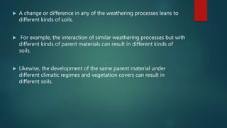  A change or difference in any of the weathering processes leans to
different kinds of soils.
 For example, the interaction of similar weathering processes but with
different kinds of parent materials can result in different kinds of
soils.
 Likewise, the development of the same parent material under
different climatic regimes and vegetation covers can result in
different soils.
 